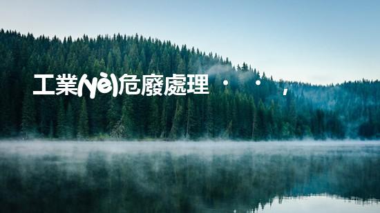 工業(yè)危廢處理，綠色守護(hù)者，護(hù)航美麗家園